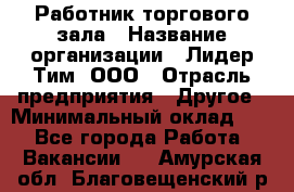 Работник торгового зала › Название организации ­ Лидер Тим, ООО › Отрасль предприятия ­ Другое › Минимальный оклад ­ 1 - Все города Работа » Вакансии   . Амурская обл.,Благовещенский р-н